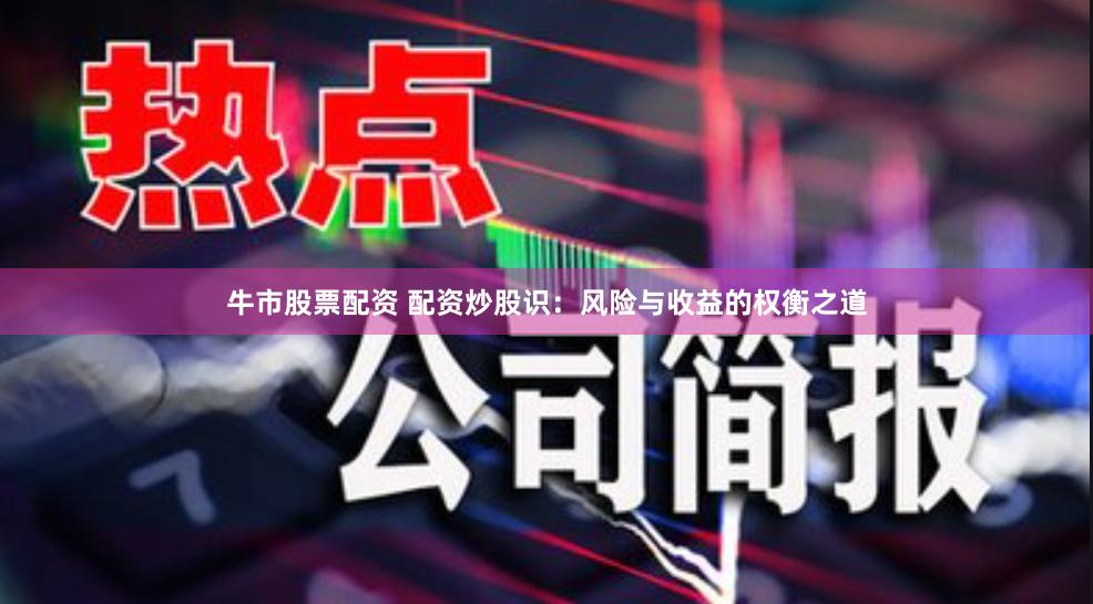 牛市股票配资 配资炒股识：风险与收益的权衡之道
