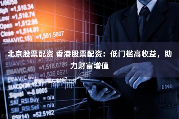 北京股票配资 香港股票配资：低门槛高收益，助力财富增值