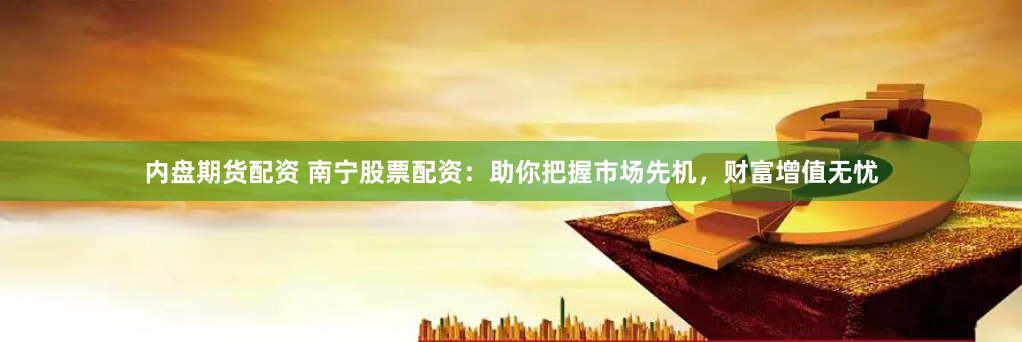 内盘期货配资 南宁股票配资：助你把握市场先机，财富增值无忧