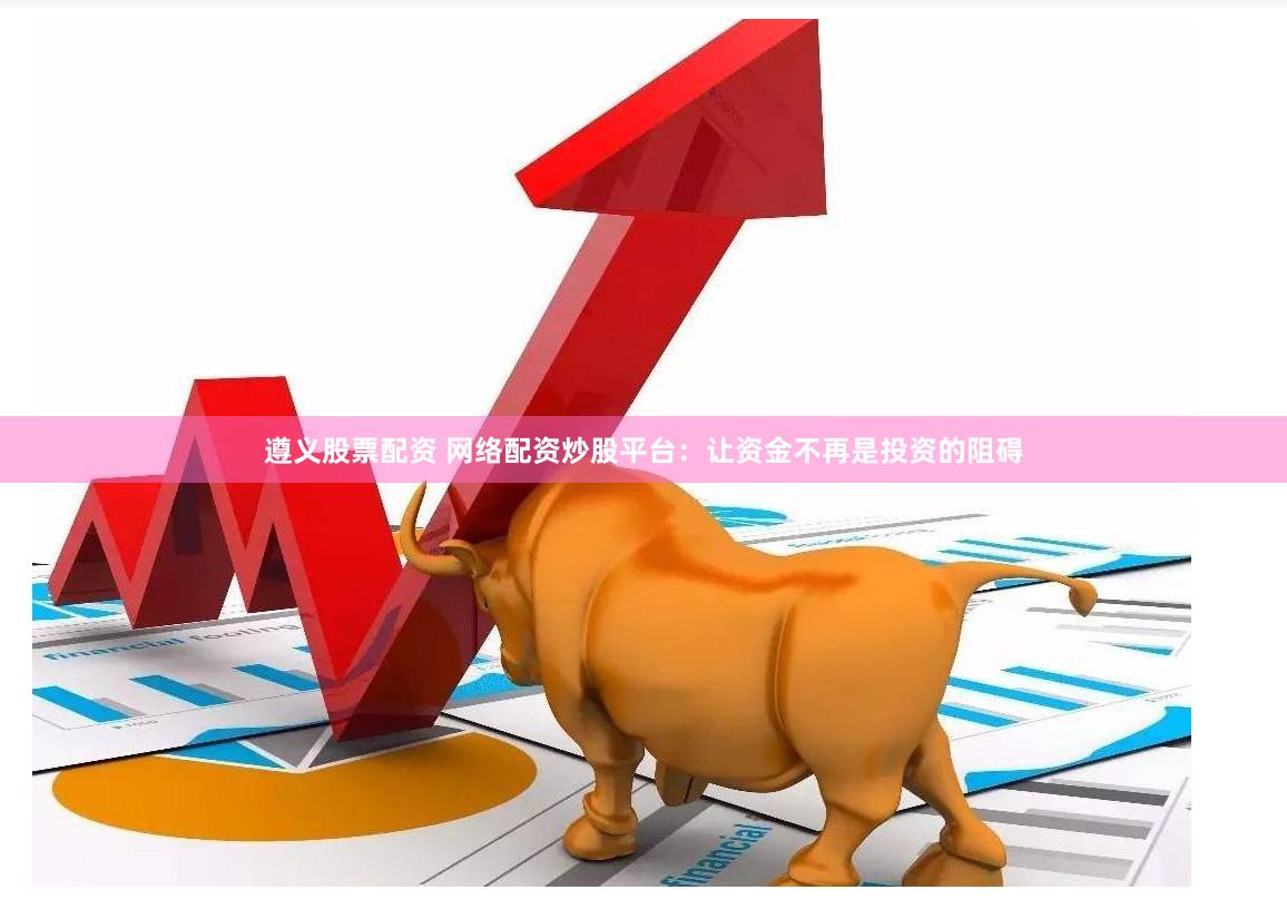 遵义股票配资 网络配资炒股平台：让资金不再是投资的阻碍