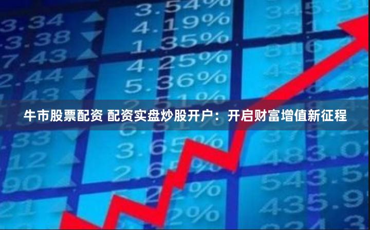 牛市股票配资 配资实盘炒股开户：开启财富增值新征程