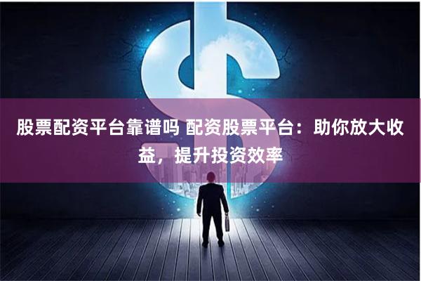 股票配资平台靠谱吗 配资股票平台：助你放大收益，提升投资效率