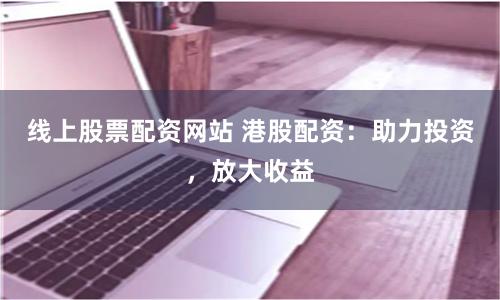 线上股票配资网站 港股配资：助力投资，放大收益