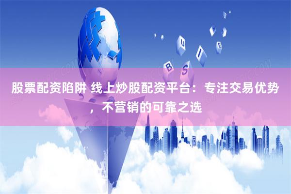 股票配资陷阱 线上炒股配资平台：专注交易优势，不营销的可靠之选