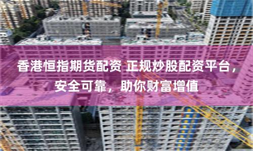 香港恒指期货配资 正规炒股配资平台，安全可靠，助你财富增值