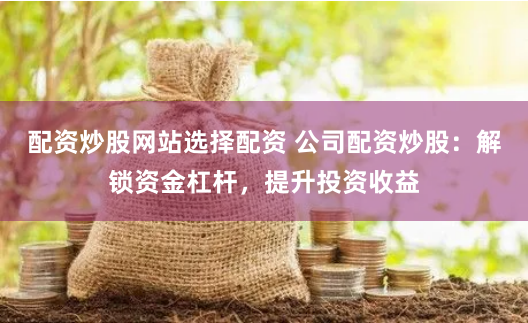 配资炒股网站选择配资 公司配资炒股：解锁资金杠杆，提升投资收益
