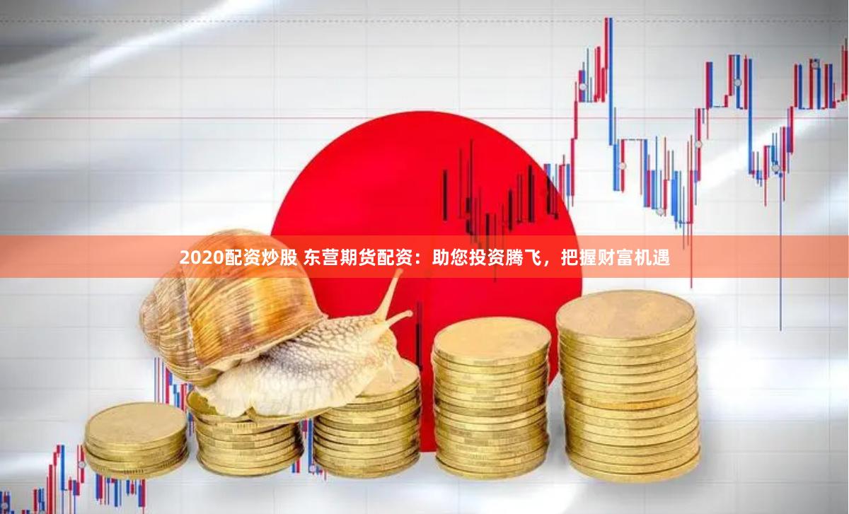 2020配资炒股 东营期货配资：助您投资腾飞，把握财富机遇